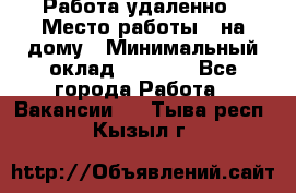 Работа удаленно › Место работы ­ на дому › Минимальный оклад ­ 1 000 - Все города Работа » Вакансии   . Тыва респ.,Кызыл г.